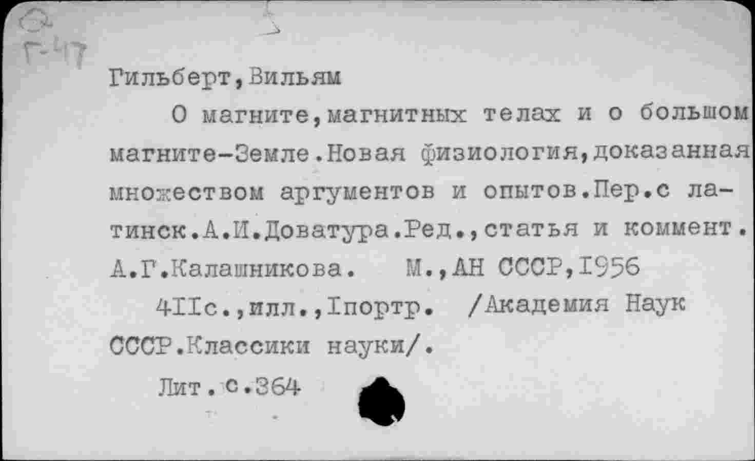 ﻿Гильберт,Вильям
О магните,магнитных телах и о большом магните-Земле.Новая физиология,доказанная множеством аргументов и опытов.Пер.с латинок. А.И.Доватура.Ред.,статья и коммент. А.Г.Калашникова. М.,АН СССР,1956 411с.,илл.,1портр. /Академия Наук СССР.Классики науки/.
Лит . с .364